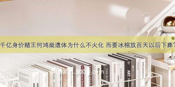 千亿身价赌王何鸿燊遗体为什么不火化 而要冰棺放百天以后下葬？