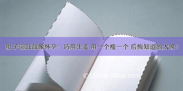 肚子圆鼓鼓像怀孕！巧用生姜 用一个瘦一个 后悔知道的太晚！