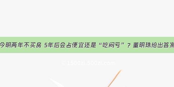 今明两年不买房 5年后会占便宜还是“吃闷亏”？董明珠给出答案