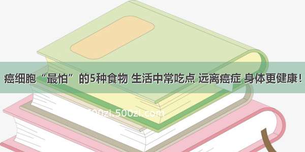 癌细胞“最怕”的5种食物 生活中常吃点 远离癌症 身体更健康！