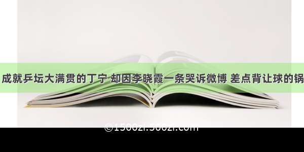 成就乒坛大满贯的丁宁 却因李晓霞一条哭诉微博 差点背让球的锅