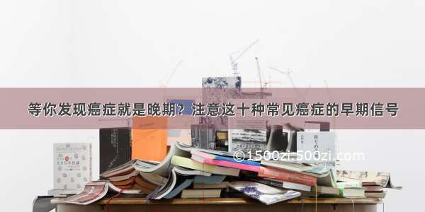 等你发现癌症就是晚期？注意这十种常见癌症的早期信号