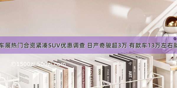 成都车展热门合资紧凑SUV优惠调查 日产奇骏超3万 有款车13万左右就能买