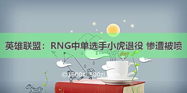 英雄联盟：RNG中单选手小虎退役 惨遭被喷