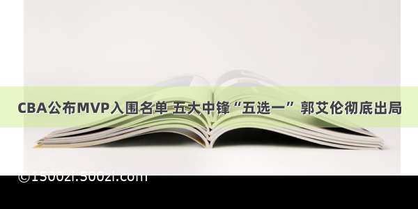 CBA公布MVP入围名单 五大中锋“五选一” 郭艾伦彻底出局