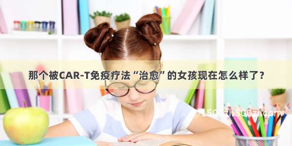 那个被CAR-T免疫疗法“治愈”的女孩现在怎么样了？