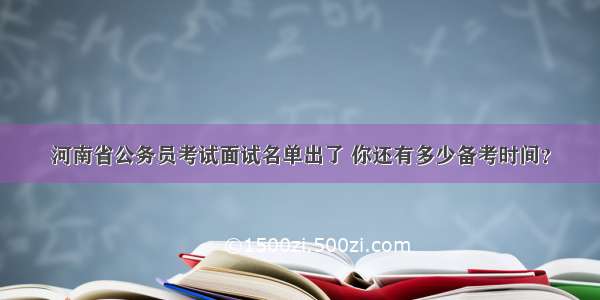 河南省公务员考试面试名单出了 你还有多少备考时间？