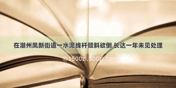 在潮州凤新街道一水泥线杆倾斜欲倒 长达一年未见处理