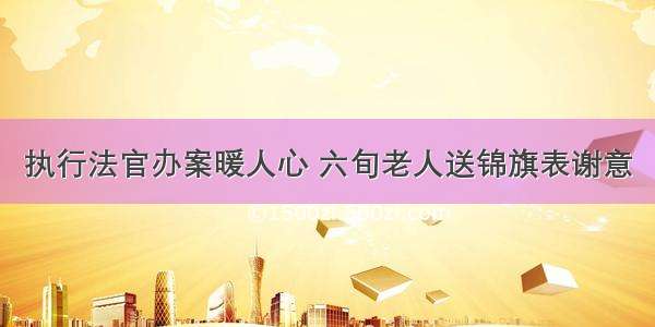 执行法官办案暖人心 六旬老人送锦旗表谢意