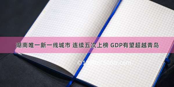 湖南唯一新一线城市 连续五次上榜 GDP有望超越青岛