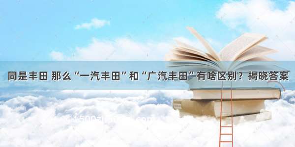 同是丰田 那么“一汽丰田”和“广汽丰田”有啥区别？揭晓答案