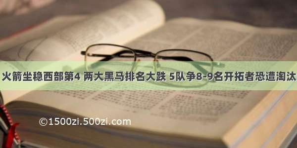 火箭坐稳西部第4 两大黑马排名大跌 5队争8-9名开拓者恐遭淘汰