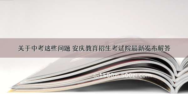 关于中考这些问题 安庆教育招生考试院最新发布解答