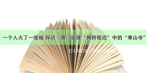 一个人火了一座城 探访（唐）张继“枫桥夜泊”中的“寒山寺”