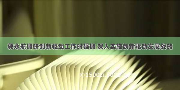 郭永航调研创新驱动工作时强调 深入实施创新驱动发展战略