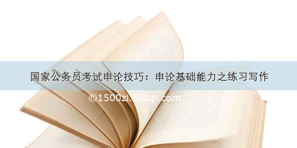 国家公务员考试申论技巧：申论基础能力之练习写作