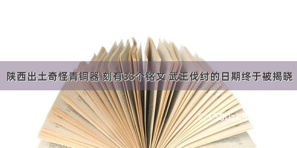 陕西出土奇怪青铜器 刻有33个铭文 武王伐纣的日期终于被揭晓