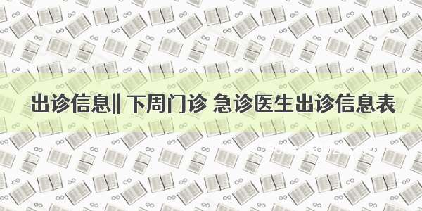 出诊信息|| 下周门诊 急诊医生出诊信息表