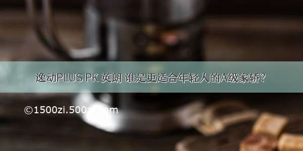 逸动PLUS PK 英朗 谁是更适合年轻人的A级家轿？