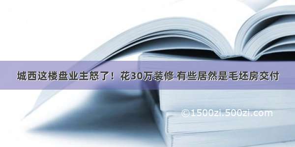 城西这楼盘业主怒了！花30万装修 有些居然是毛坯房交付