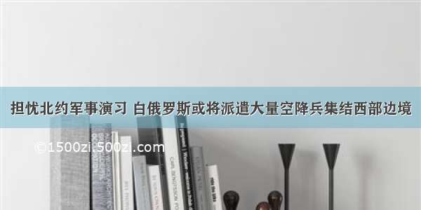 担忧北约军事演习 白俄罗斯或将派遣大量空降兵集结西部边境