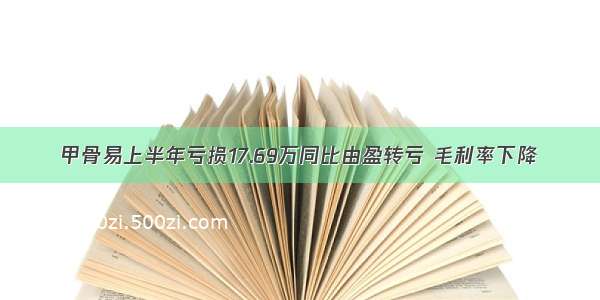 甲骨易上半年亏损17.69万同比由盈转亏 毛利率下降