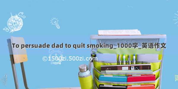 To persuade dad to quit smoking_1000字_英语作文