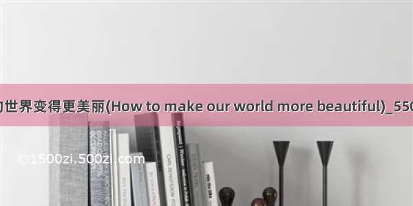 如何使我们的世界变得更美丽(How to make our world more beautiful)_550字_英语作文
