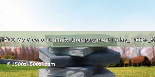 大学英语作文 My View on China’s Unemployment Today_1500字_英语作文