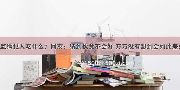 监狱犯人吃什么？网友：猜到伙食不会好 万万没有想到会如此差！