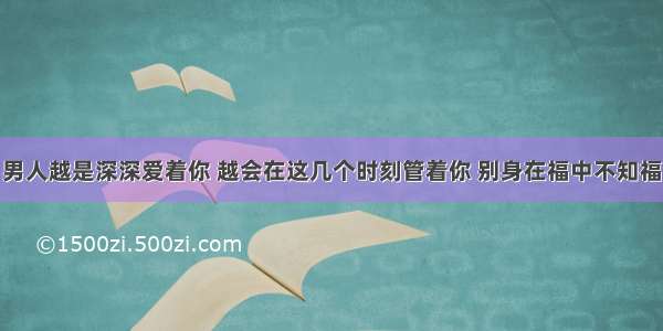 男人越是深深爱着你 越会在这几个时刻管着你 别身在福中不知福