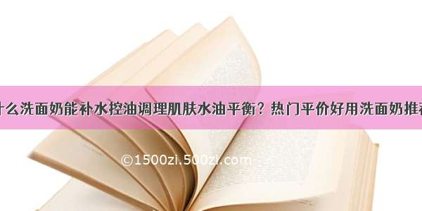 什么洗面奶能补水控油调理肌肤水油平衡？热门平价好用洗面奶推荐