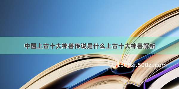 中国上古十大神兽传说是什么上古十大神兽解析