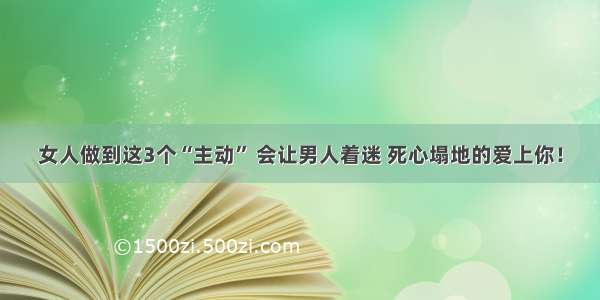 女人做到这3个“主动” 会让男人着迷 死心塌地的爱上你！