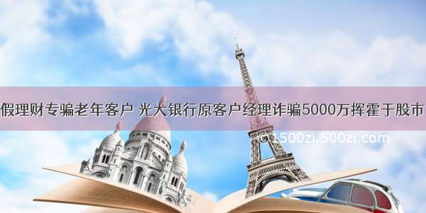 假理财专骗老年客户 光大银行原客户经理诈骗5000万挥霍于股市