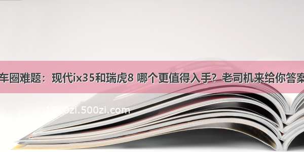 车圈难题：现代ix35和瑞虎8 哪个更值得入手？老司机来给你答案