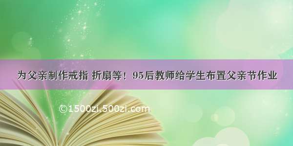 为父亲制作戒指 折扇等！95后教师给学生布置父亲节作业