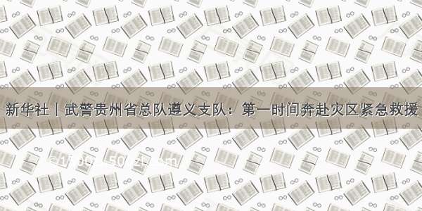 新华社丨武警贵州省总队遵义支队：第一时间奔赴灾区紧急救援