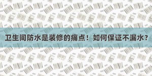 卫生间防水是装修的痛点！如何保证不漏水？