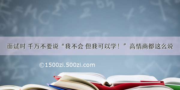 面试时 千万不要说“我不会 但我可以学！”高情商都这么说