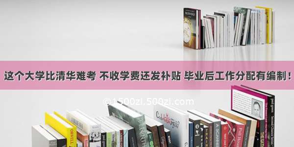 这个大学比清华难考 不收学费还发补贴 毕业后工作分配有编制！