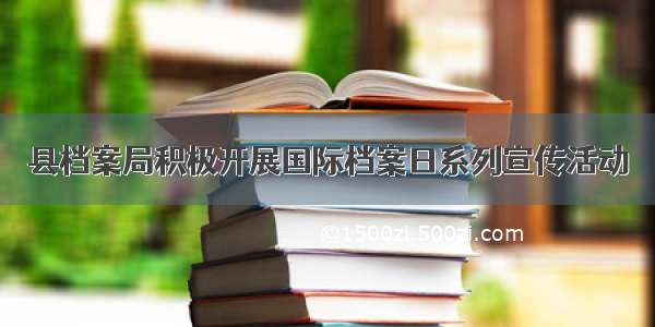 县档案局积极开展国际档案日系列宣传活动