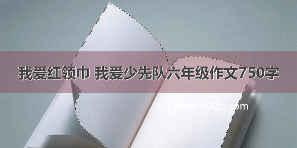 我爱红领巾 我爱少先队六年级作文750字