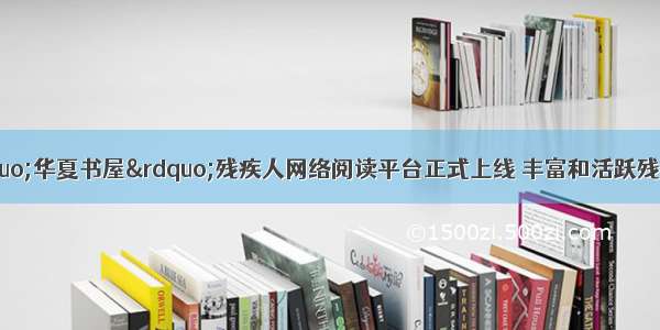 世界读书日：“华夏书屋”残疾人网络阅读平台正式上线 丰富和活跃残疾人的精神文化生