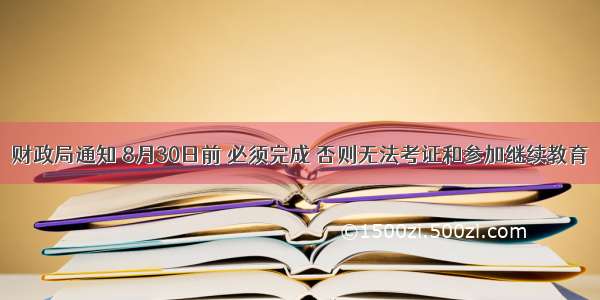 财政局通知 8月30日前 必须完成 否则无法考证和参加继续教育