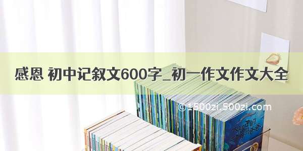 感恩 初中记叙文600字_初一作文作文大全