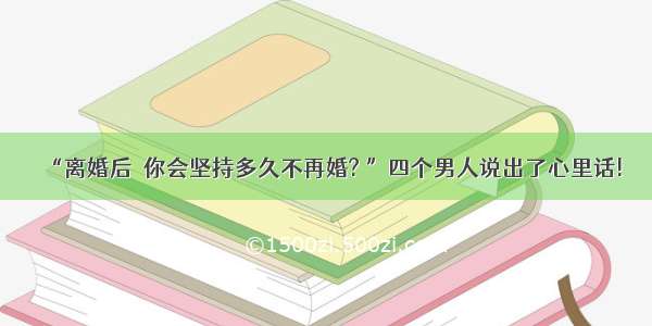 “离婚后  你会坚持多久不再婚? ”四个男人说出了心里话!