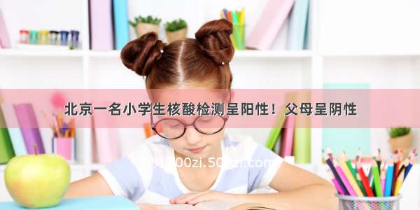北京一名小学生核酸检测呈阳性！父母呈阴性