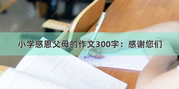 小学感恩父母的作文300字：感谢您们