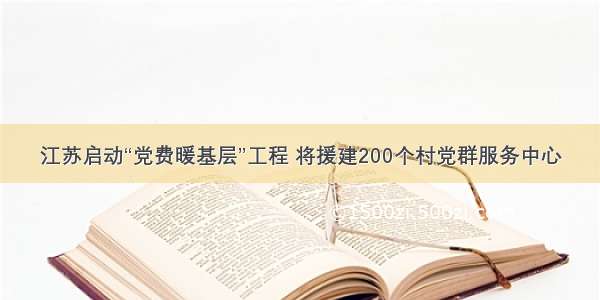 江苏启动“党费暖基层”工程 将援建200个村党群服务中心